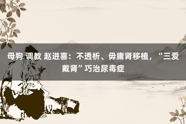 母狗 调教 赵进喜：不透析、毋庸肾移植，“三爱戴肾”巧治尿毒症