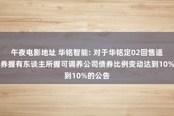 午夜电影地址 华铭智能: 对于华铭定02回售适度暨债券握有东谈主所握可调养公司债券比例变动达到10%的公告