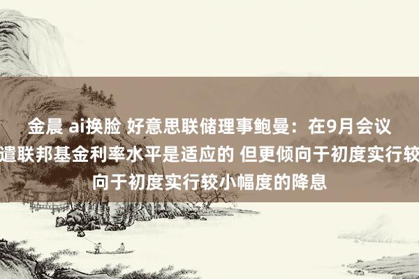 金晨 ai换脸 好意思联储理事鲍曼：在9月会议上得意从头调遣联邦基金利率水平是适应的 但更倾向于初度实行较小幅度的降息