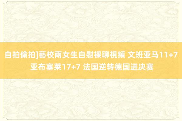 自拍偷拍]藝校兩女生自慰裸聊視頻 文班亚马11+7 亚布塞莱17+7 法国逆转德国进决赛