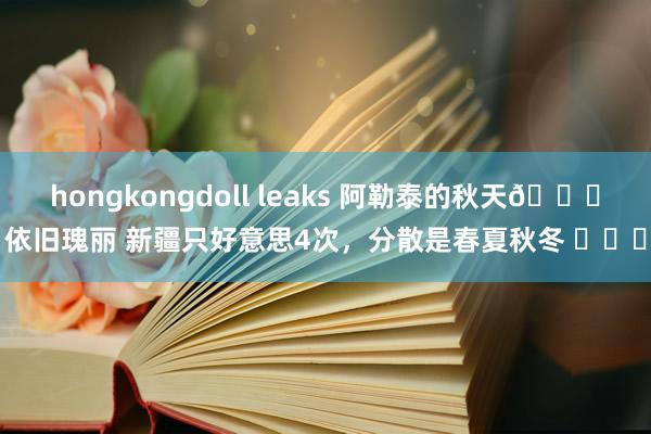 hongkongdoll leaks 阿勒泰的秋天🍂依旧瑰丽 新疆只好意思4次，分散是春夏秋冬 ​​​