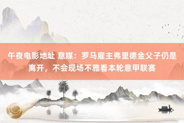 午夜电影地址 意媒：罗马雇主弗里德金父子仍是离开，不会现场不雅看本轮意甲联赛