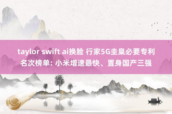 taylor swift ai换脸 行家5G圭臬必要专利名次榜单: 小米增速最快、置身国产三强