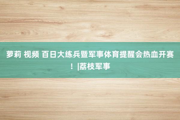 萝莉 视频 百日大练兵暨军事体育提醒会热血开赛！|荔枝军事