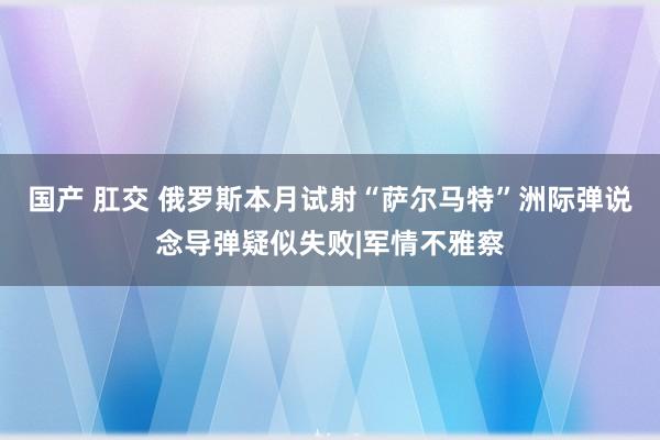 国产 肛交 俄罗斯本月试射“萨尔马特”洲际弹说念导弹疑似失败|军情不雅察