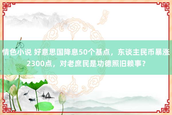 情色小说 好意思国降息50个基点，东谈主民币暴涨2300点，对老庶民是功德照旧赖事？