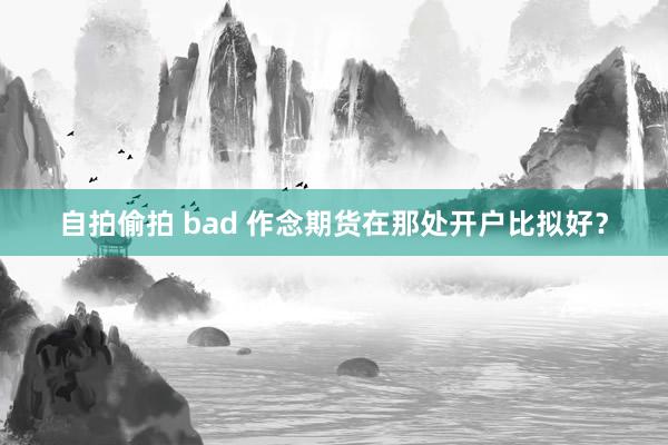 自拍偷拍 bad 作念期货在那处开户比拟好？