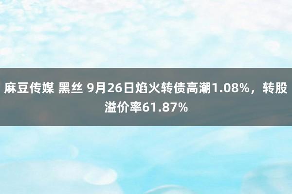 麻豆传媒 黑丝 9月26日焰火转债高潮1.08%，转股溢价率61.87%