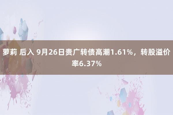 萝莉 后入 9月26日贵广转债高潮1.61%，转股溢价率6.37%