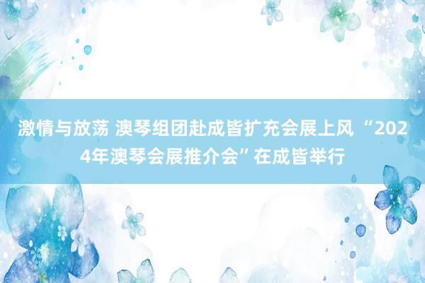 激情与放荡 澳琴组团赴成皆扩充会展上风 “2024年澳琴会展推介会”在成皆举行