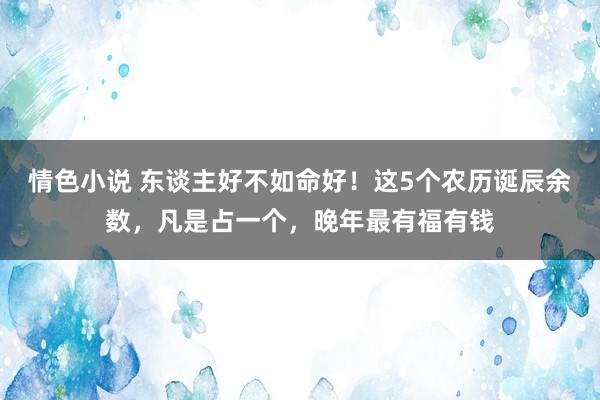 情色小说 东谈主好不如命好！这5个农历诞辰余数，凡是占一个，晚年最有福有钱