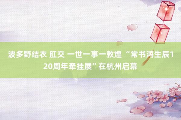 波多野结衣 肛交 一世一事一敦煌 “常书鸿生辰120周年牵挂展”在杭州启幕