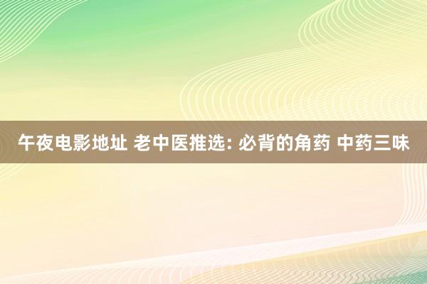 午夜电影地址 老中医推选: 必背的角药 中药三味