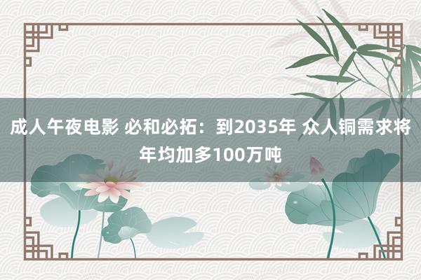 成人午夜电影 必和必拓：到2035年 众人铜需求将年均加多100万吨