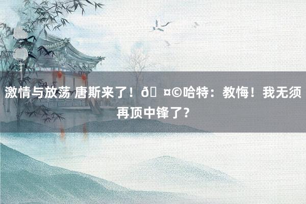 激情与放荡 唐斯来了！🤩哈特：教悔！我无须再顶中锋了？