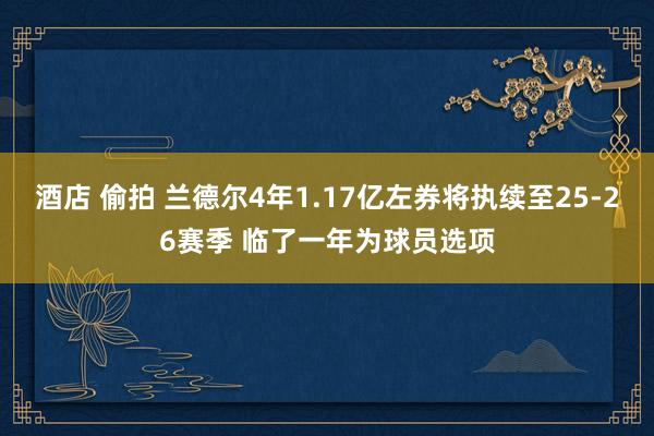 酒店 偷拍 兰德尔4年1.17亿左券将执续至25-26赛季 临了一年为球员选项