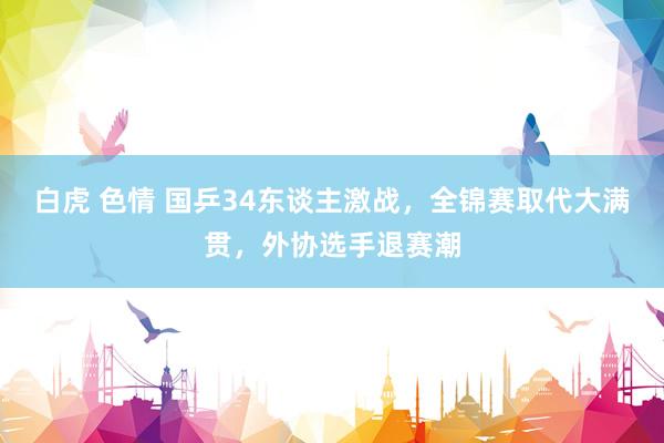 白虎 色情 国乒34东谈主激战，全锦赛取代大满贯，外协选手退赛潮