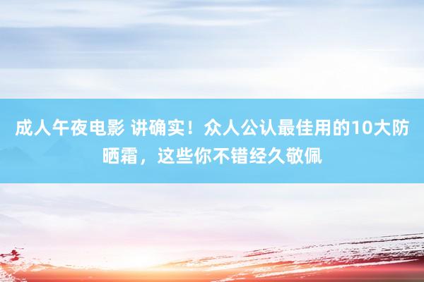 成人午夜电影 讲确实！众人公认最佳用的10大防晒霜，这些你不错经久敬佩