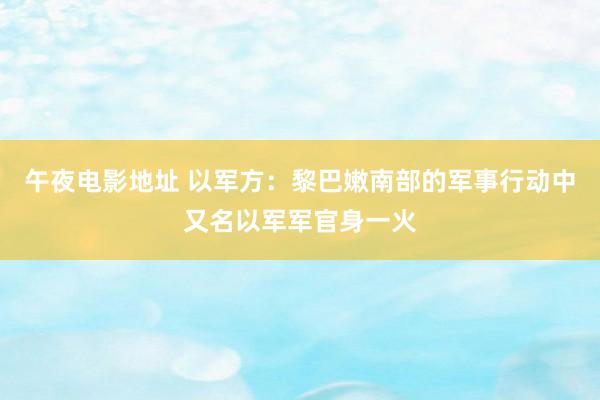 午夜电影地址 以军方：黎巴嫩南部的军事行动中又名以军军官身一火