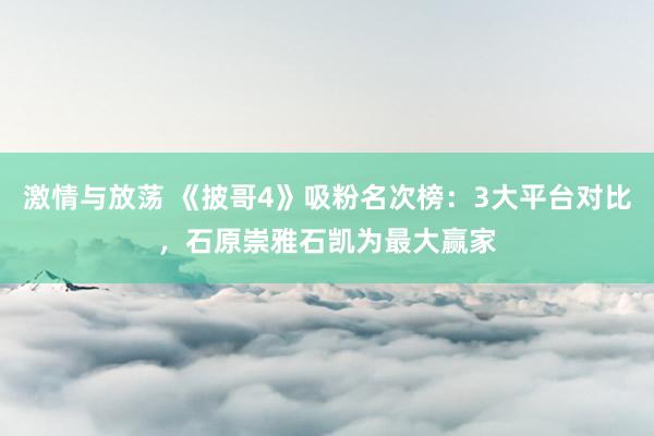 激情与放荡 《披哥4》吸粉名次榜：3大平台对比，石原崇雅石凯为最大赢家