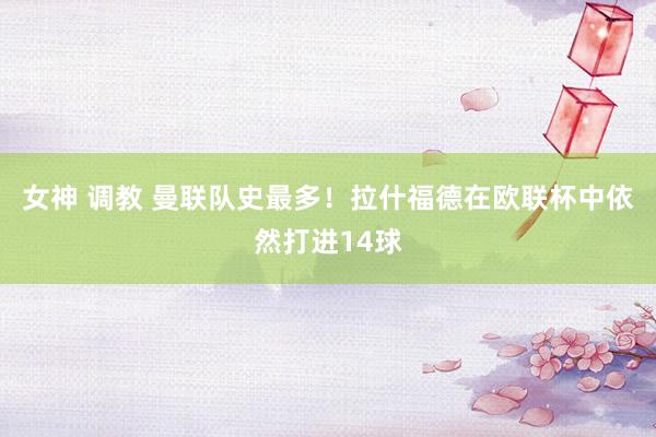 女神 调教 曼联队史最多！拉什福德在欧联杯中依然打进14球