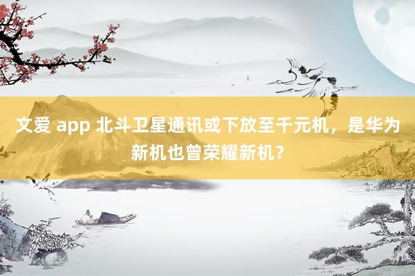 文爱 app 北斗卫星通讯或下放至千元机，是华为新机也曾荣耀新机？