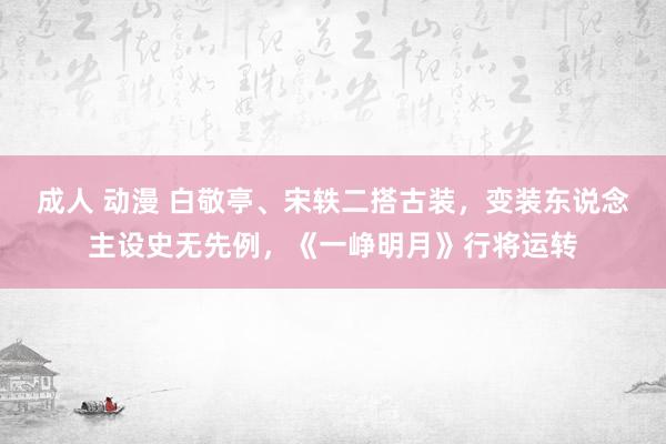 成人 动漫 白敬亭、宋轶二搭古装，变装东说念主设史无先例，《一峥明月》行将运转