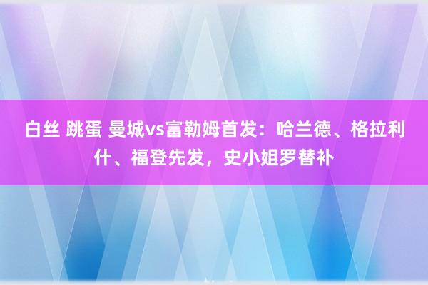 白丝 跳蛋 曼城vs富勒姆首发：哈兰德、格拉利什、福登先发，史小姐罗替补