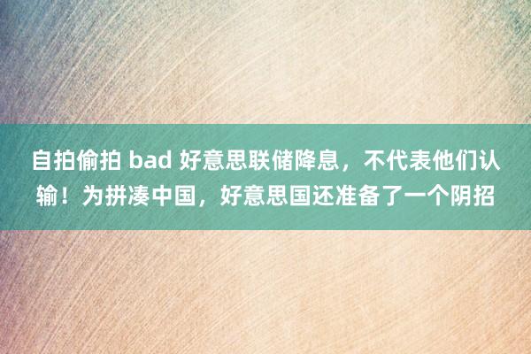 自拍偷拍 bad 好意思联储降息，不代表他们认输！为拼凑中国，好意思国还准备了一个阴招