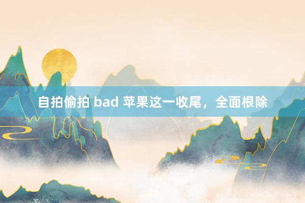 自拍偷拍 bad 苹果这一收尾，全面根除