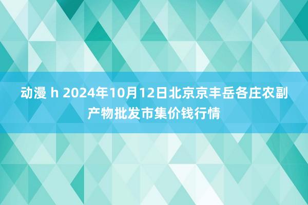 动漫 h 2024年10月12日北京京丰岳各庄农副产物批发市集价钱行情