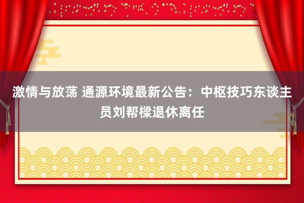 激情与放荡 通源环境最新公告：中枢技巧东谈主员刘帮樑退休离任