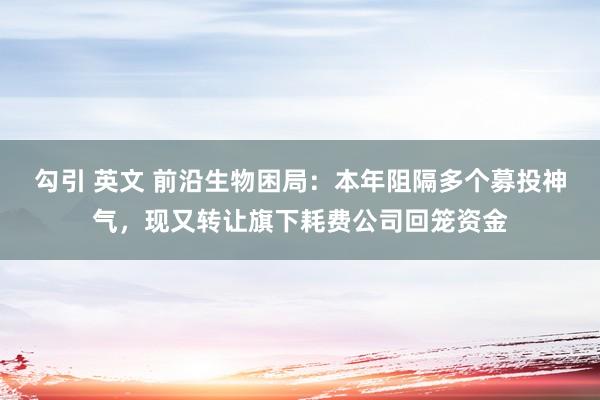 勾引 英文 前沿生物困局：本年阻隔多个募投神气，现又转让旗下耗费公司回笼资金