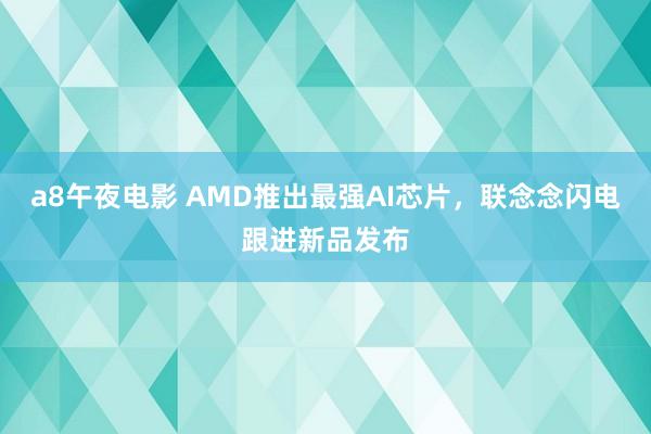 a8午夜电影 AMD推出最强AI芯片，联念念闪电跟进新品发布