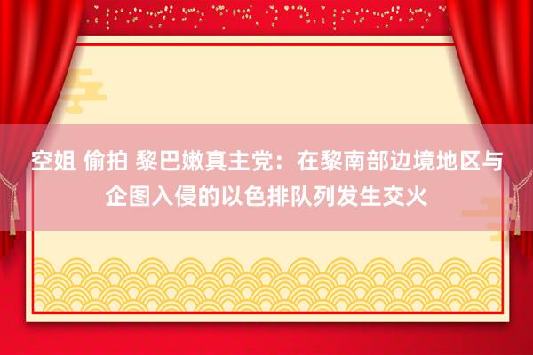 空姐 偷拍 黎巴嫩真主党：在黎南部边境地区与企图入侵的以色排队列发生交火