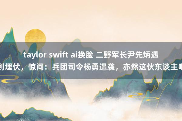 taylor swift ai换脸 二野军长尹先炳遇到埋伏，惊问：兵团司令杨勇遇袭，亦然这伙东谈主吧