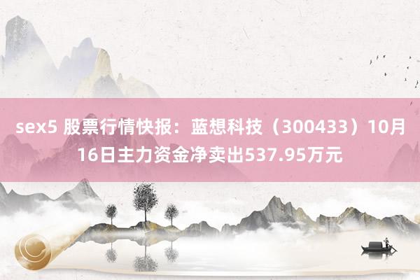 sex5 股票行情快报：蓝想科技（300433）10月16日主力资金净卖出537.95万元