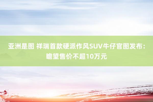 亚洲是图 祥瑞首款硬派作风SUV牛仔官图发布：瞻望售价不超10万元