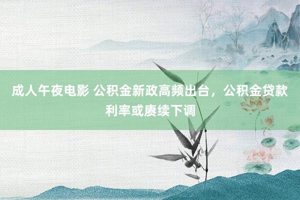 成人午夜电影 公积金新政高频出台，公积金贷款利率或赓续下调