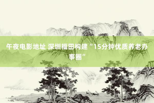 午夜电影地址 深圳福田构建“15分钟优质养老办事圈”