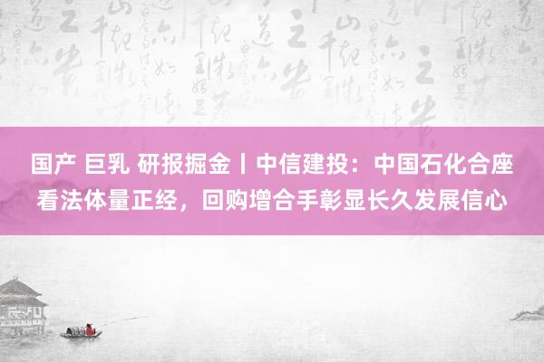 国产 巨乳 研报掘金丨中信建投：中国石化合座看法体量正经，回购增合手彰显长久发展信心