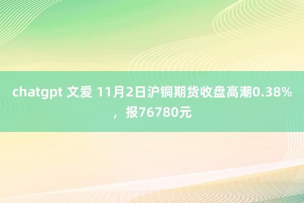 chatgpt 文爱 11月2日沪铜期货收盘高潮0.38%，报76780元