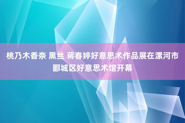 桃乃木香奈 黑丝 蒋春婷好意思术作品展在漯河市郾城区好意思术馆开幕