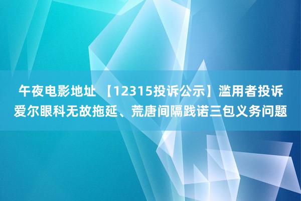 午夜电影地址 【12315投诉公示】滥用者投诉爱尔眼科无故拖延、荒唐间隔践诺三包义务问题