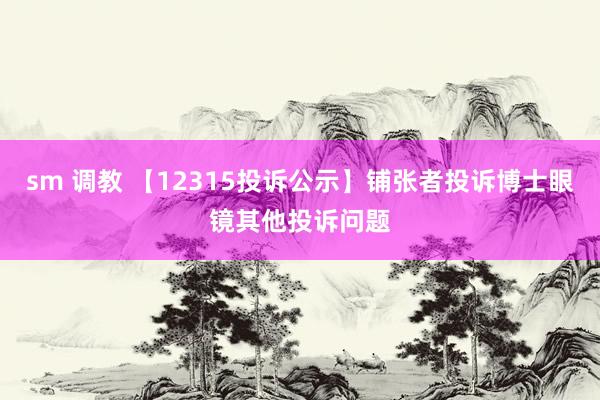 sm 调教 【12315投诉公示】铺张者投诉博士眼镜其他投诉问题