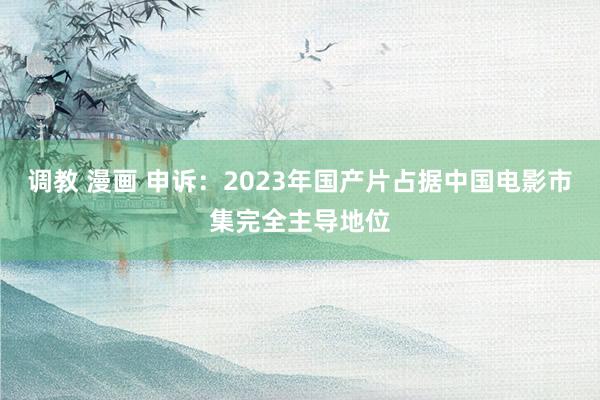 调教 漫画 申诉：2023年国产片占据中国电影市集完全主导地位