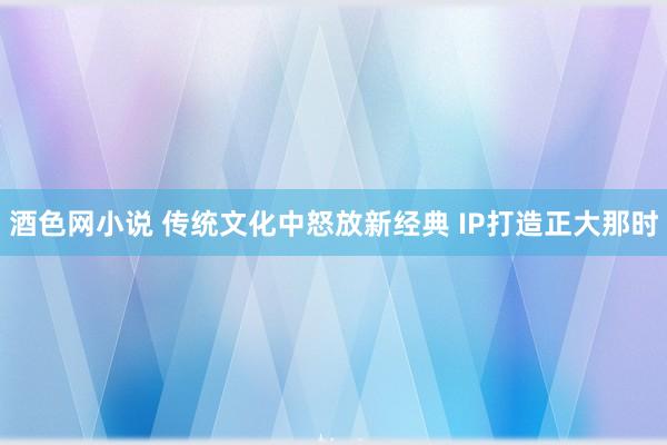 酒色网小说 传统文化中怒放新经典 IP打造正大那时