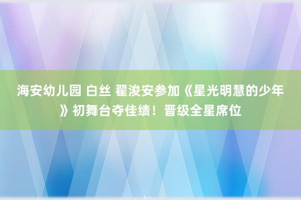 海安幼儿园 白丝 翟浚安参加《星光明慧的少年》初舞台夺佳绩！晋级全星席位