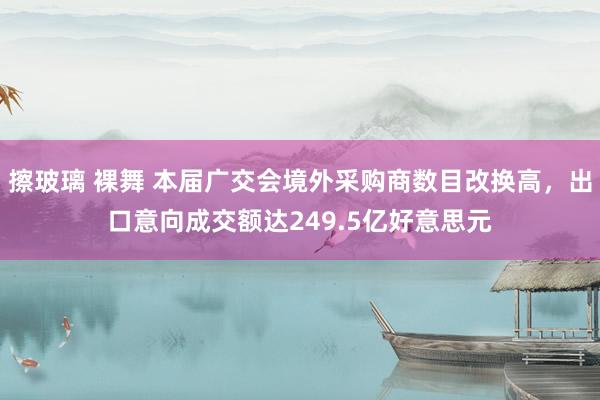 擦玻璃 裸舞 本届广交会境外采购商数目改换高，出口意向成交额达249.5亿好意思元