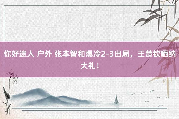 你好迷人 户外 张本智和爆冷2-3出局，王楚钦哂纳大礼！